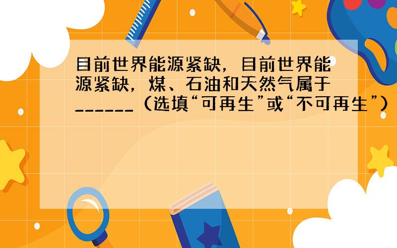 目前世界能源紧缺，目前世界能源紧缺，煤、石油和天然气属于______（选填“可再生”或“不可再生”）能源；我国核电站的核