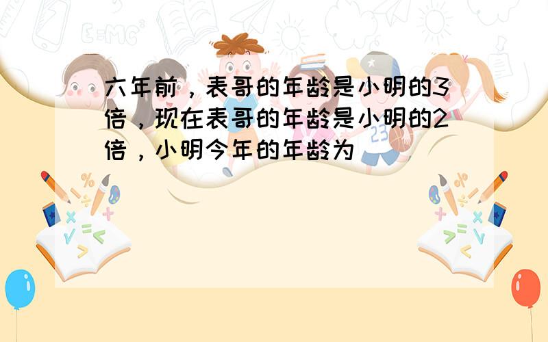 六年前，表哥的年龄是小明的3倍，现在表哥的年龄是小明的2倍，小明今年的年龄为______．