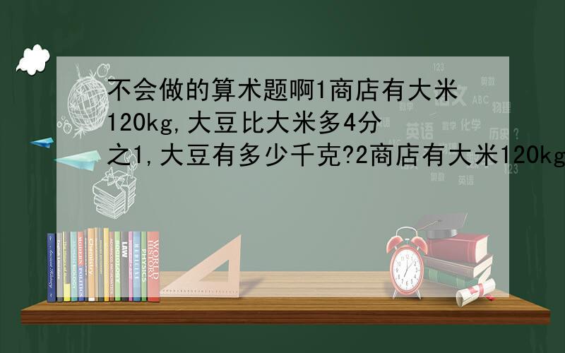 不会做的算术题啊1商店有大米120kg,大豆比大米多4分之1,大豆有多少千克?2商店有大米120kg,比大米多4分之1,