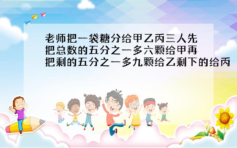 老师把一袋糖分给甲乙丙三人先把总数的五分之一多六颗给甲再把剩的五分之一多九颗给乙剩下的给丙