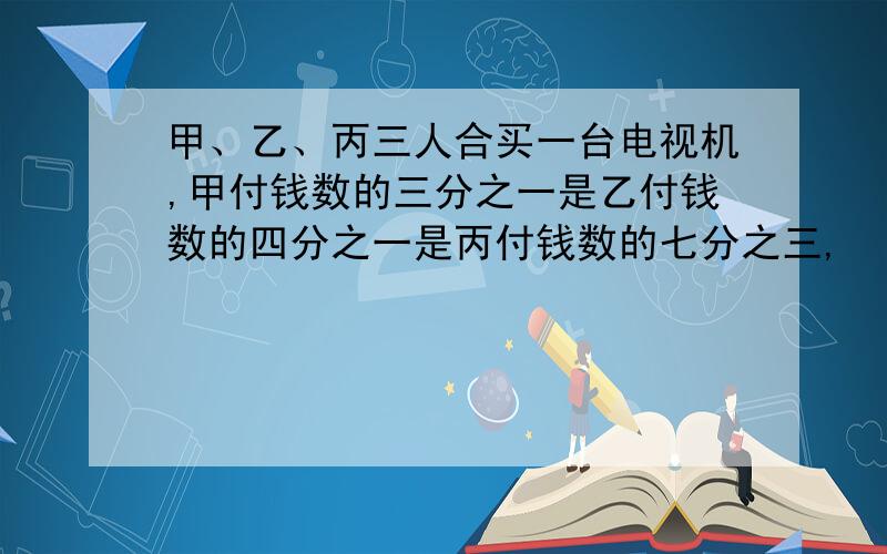 甲、乙、丙三人合买一台电视机,甲付钱数的三分之一是乙付钱数的四分之一是丙付钱数的七分之三,