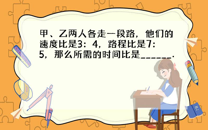 甲、乙两人各走一段路，他们的速度比是3：4，路程比是7：5，那么所需的时间比是______．