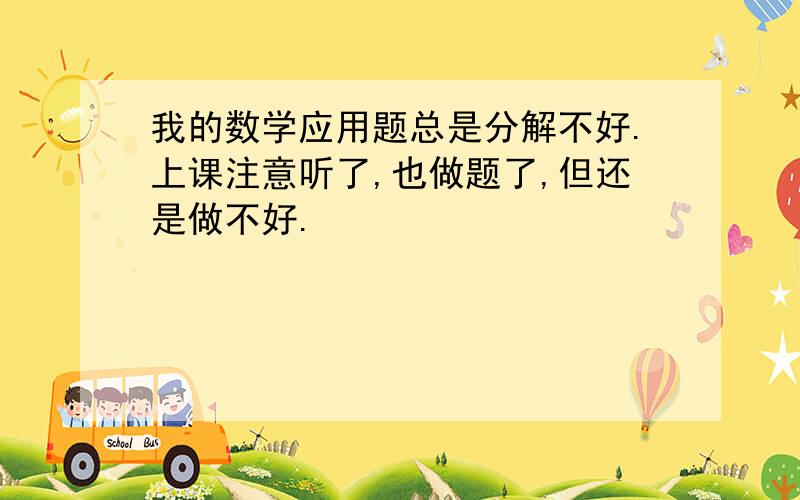 我的数学应用题总是分解不好.上课注意听了,也做题了,但还是做不好.