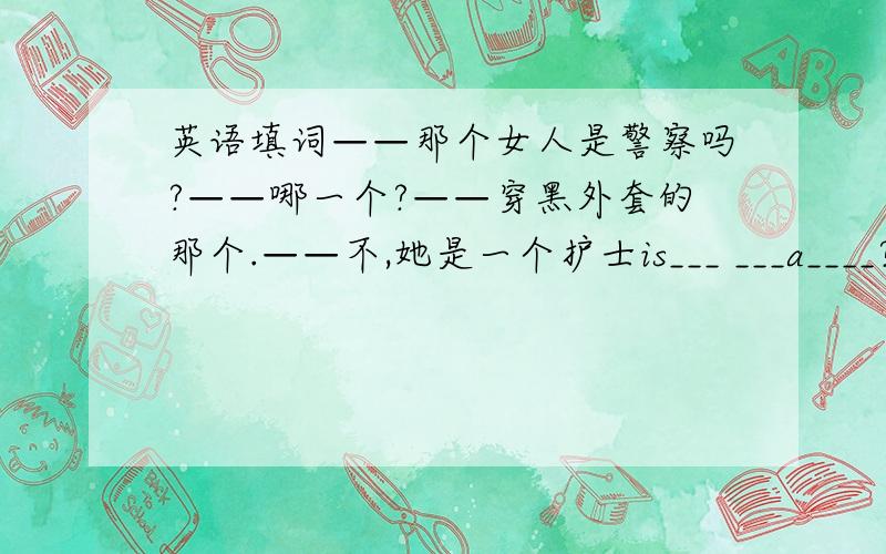 英语填词——那个女人是警察吗?——哪一个?——穿黑外套的那个.——不,她是一个护士is___ ___a____?whic