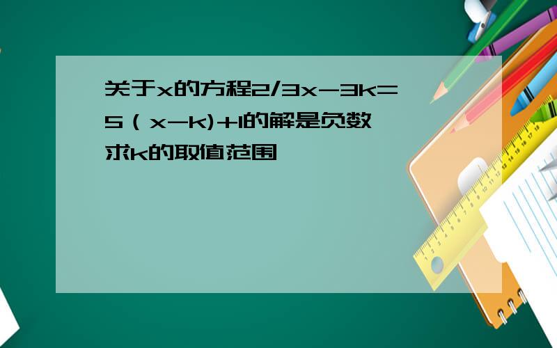 关于x的方程2/3x-3k=5（x-k)+1的解是负数,求k的取值范围