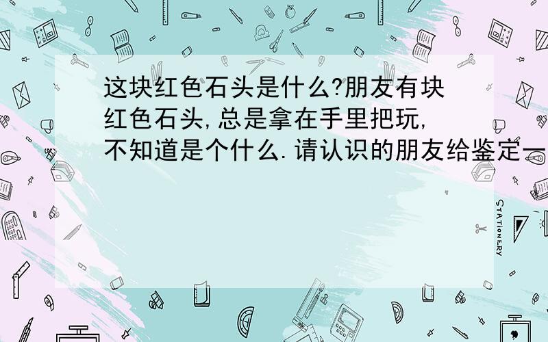 这块红色石头是什么?朋友有块红色石头,总是拿在手里把玩,不知道是个什么.请认识的朋友给鉴定一下 .能说明的清楚一些么?