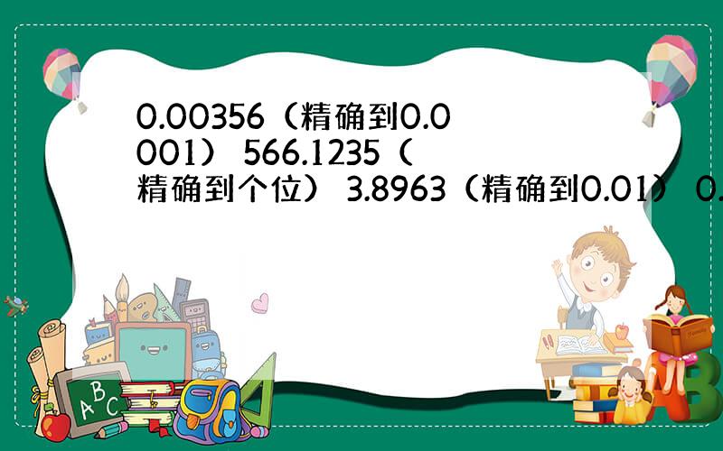 0.00356（精确到0.0001） 566.1235（精确到个位） 3.8963（精确到0.01） 0.0571（精确