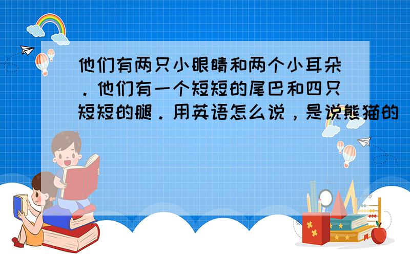 他们有两只小眼睛和两个小耳朵。他们有一个短短的尾巴和四只短短的腿。用英语怎么说，是说熊猫的