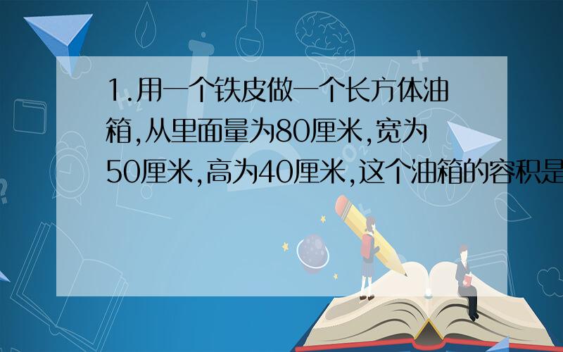 1.用一个铁皮做一个长方体油箱,从里面量为80厘米,宽为50厘米,高为40厘米,这个油箱的容积是多少升?