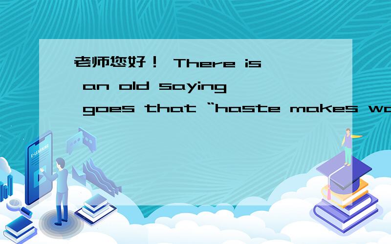 老师您好！ There is an old saying goes that “haste makes waste”,