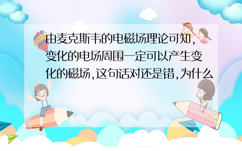 由麦克斯韦的电磁场理论可知,变化的电场周围一定可以产生变化的磁场,这句话对还是错,为什么