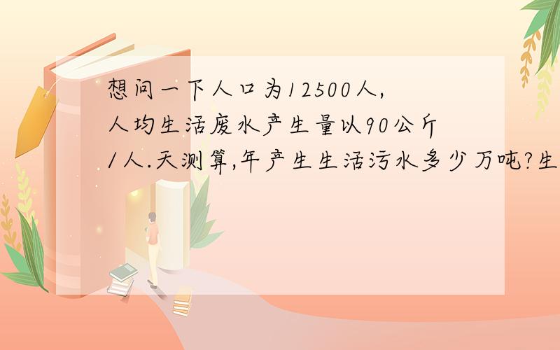 想问一下人口为12500人,人均生活废水产生量以90公斤/人.天测算,年产生生活污水多少万吨?生产污水处理站运行负荷85