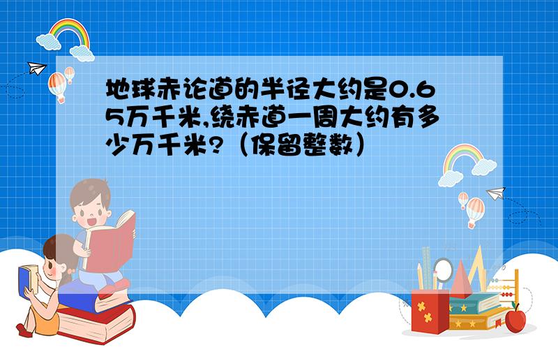 地球赤论道的半径大约是0.65万千米,绕赤道一周大约有多少万千米?（保留整数）