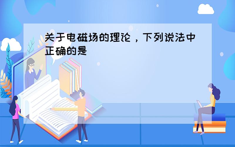 关于电磁场的理论，下列说法中正确的是（　　）