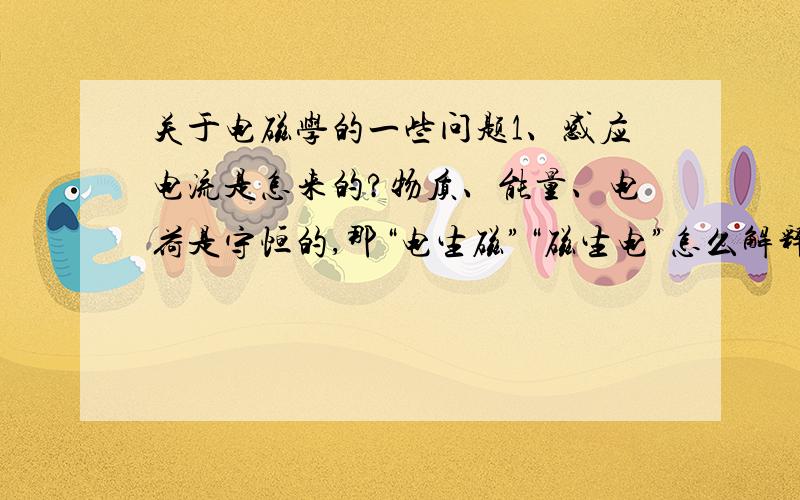 关于电磁学的一些问题1、感应电流是怎来的?物质、能量、电荷是守恒的,那“电生磁”“磁生电”怎么解释?2、电荷、场是物质,