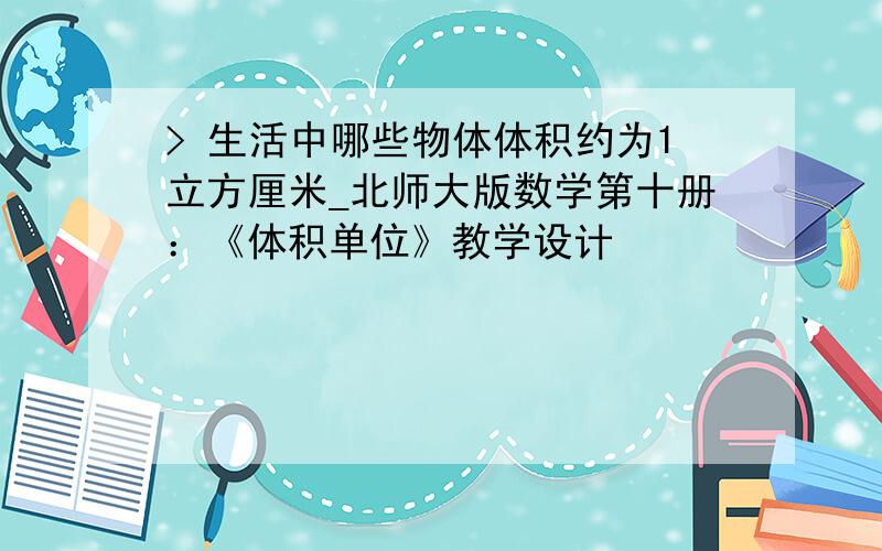 > 生活中哪些物体体积约为1立方厘米_北师大版数学第十册：《体积单位》教学设计