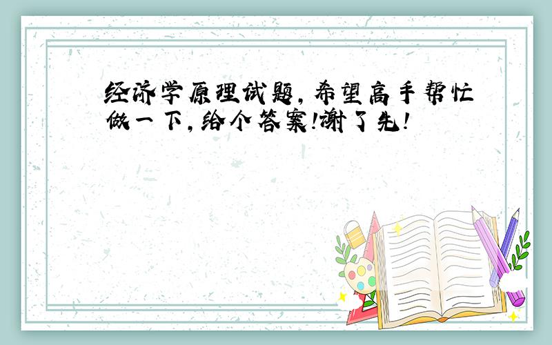 经济学原理试题,希望高手帮忙做一下,给个答案!谢了先!