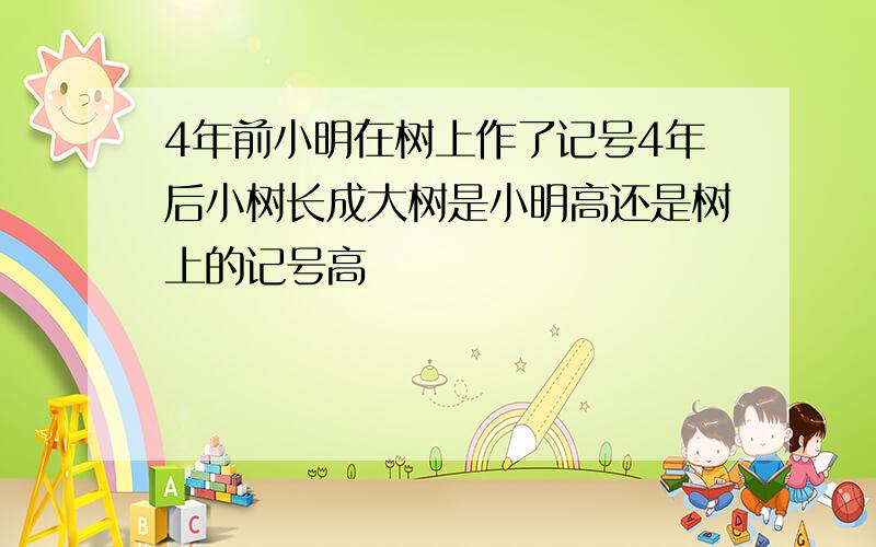 4年前小明在树上作了记号4年后小树长成大树是小明高还是树上的记号高