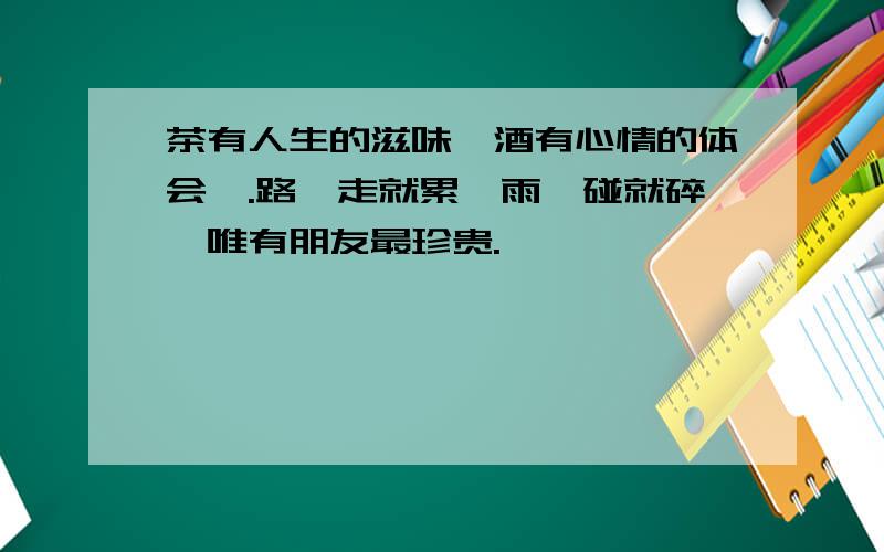 茶有人生的滋味,酒有心情的体会,.路一走就累,雨一碰就碎,唯有朋友最珍贵.