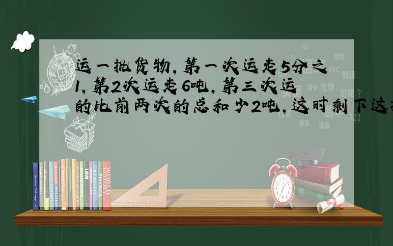 运一批货物,第一次运走5分之1,第2次运走6吨,第三次运的比前两次的总和少2吨,这时剩下这批的货物的3分之1没有运走,这