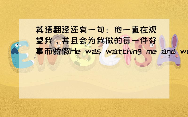 英语翻译还有一句：他一直在观望我，并且会为我做的每一件好事而骄傲He was watching me and would