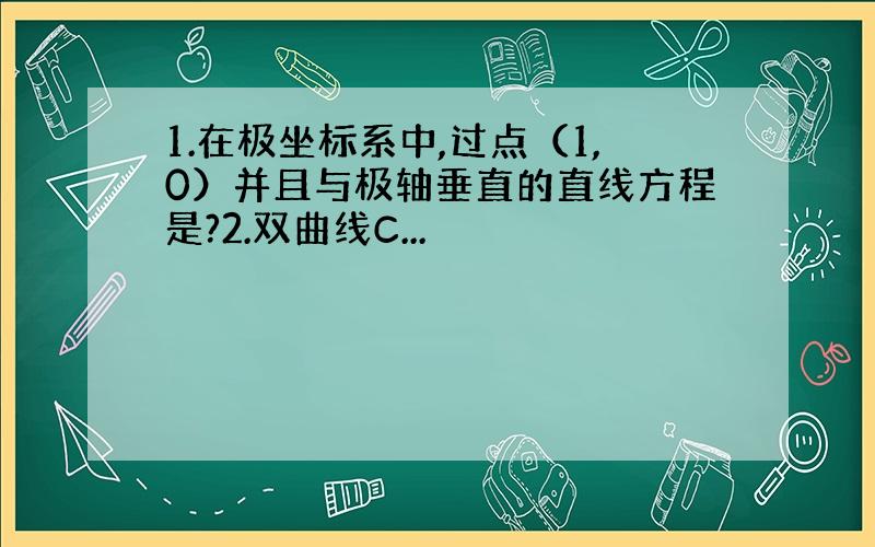 1.在极坐标系中,过点（1,0）并且与极轴垂直的直线方程是?2.双曲线C...