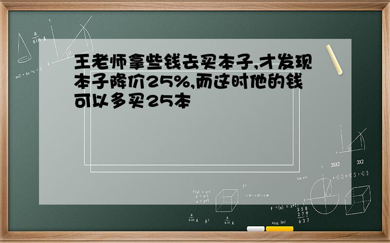 王老师拿些钱去买本子,才发现本子降价25%,而这时他的钱可以多买25本