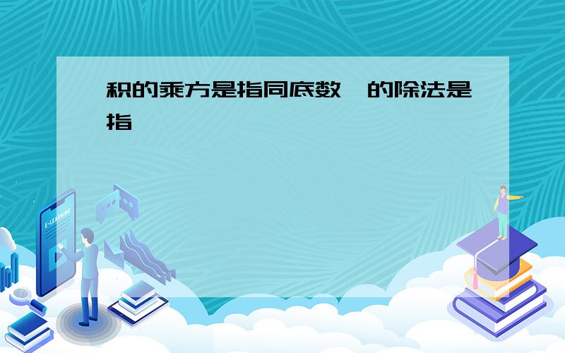 积的乘方是指同底数幂的除法是指