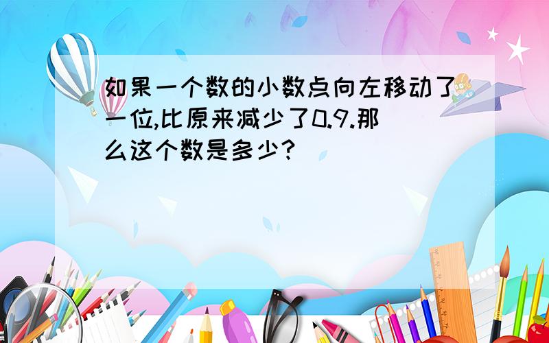 如果一个数的小数点向左移动了一位,比原来减少了0.9.那么这个数是多少?