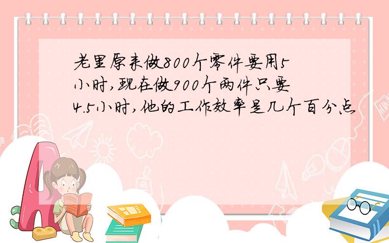 老里原来做800个零件要用5小时,现在做900个两件只要4．5小时,他的工作效率是几个百分点