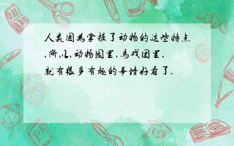 人类因为掌握了动物的这些特点,所以,动物园里,马戏团里,就有很多有趣的事情好看了.