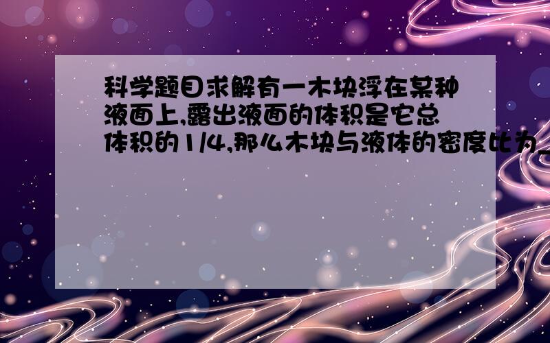 科学题目求解有一木块浮在某种液面上,露出液面的体积是它总体积的1/4,那么木块与液体的密度比为__________ 冰的