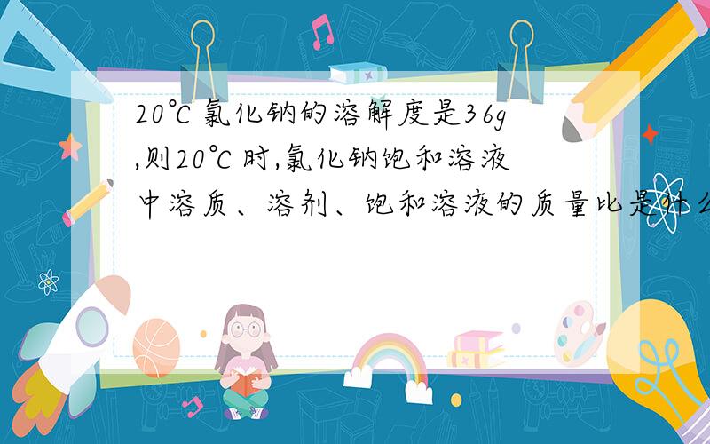 20℃氯化钠的溶解度是36g,则20℃时,氯化钠饱和溶液中溶质、溶剂、饱和溶液的质量比是什么