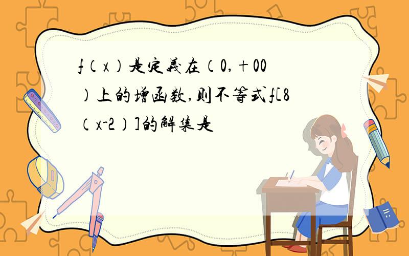 f（x）是定义在（0,+00）上的增函数,则不等式f[8（x-2）]的解集是