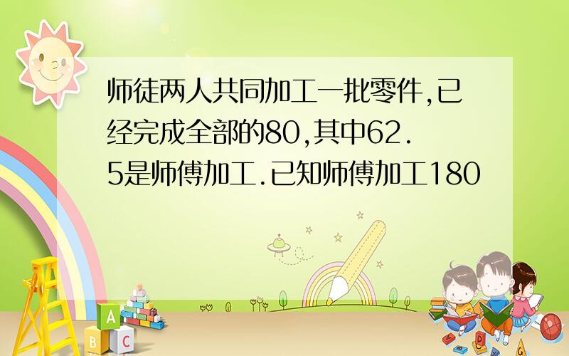 师徒两人共同加工一批零件,已经完成全部的80,其中62.5是师傅加工.已知师傅加工180