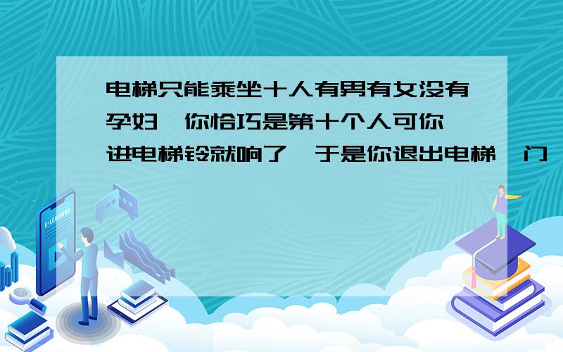 电梯只能乘坐十人有男有女没有孕妇,你恰巧是第十个人可你一进电梯铃就响了,于是你退出电梯,门一关上你想