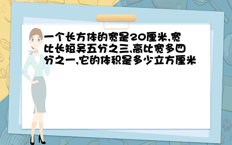 一个长方体的宽是20厘米,宽比长短吴五分之三,高比宽多四分之一,它的体积是多少立方厘米