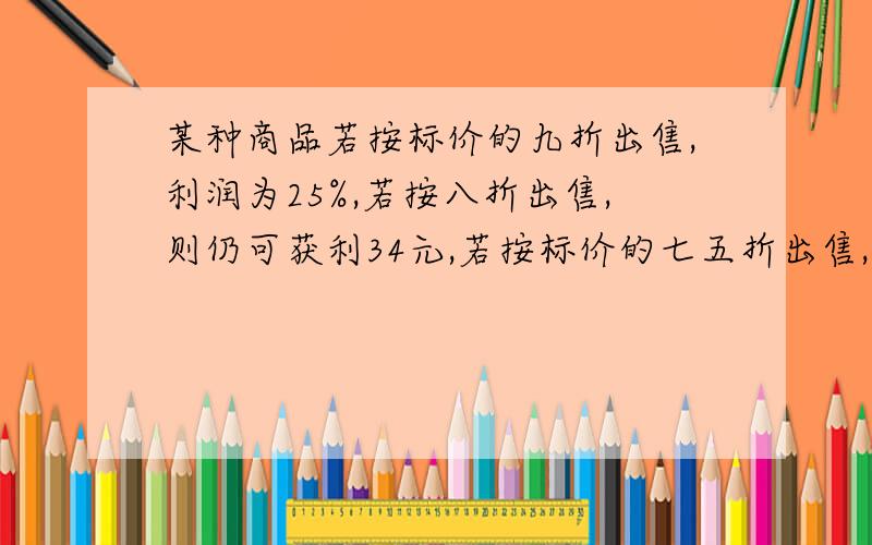 某种商品若按标价的九折出售,利润为25%,若按八折出售,则仍可获利34元,若按标价的七五折出售,是盈还是亏,用一元一次方