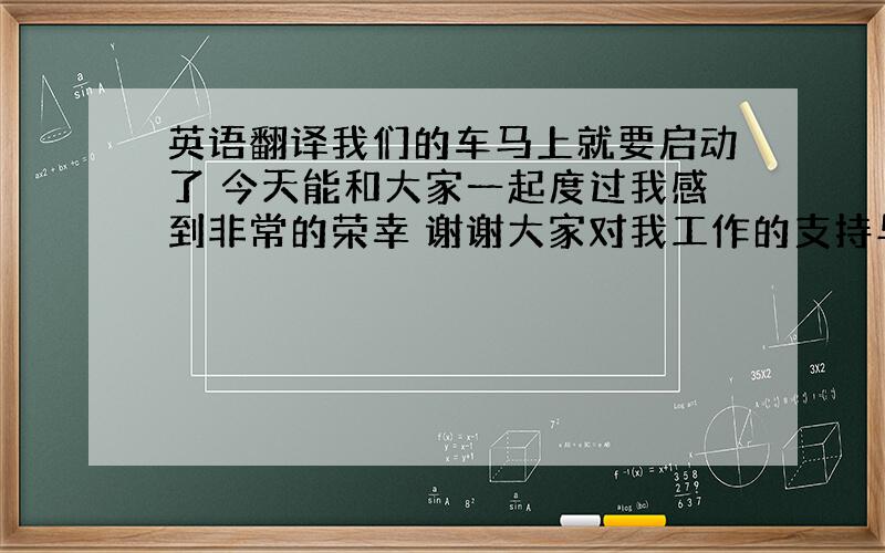 英语翻译我们的车马上就要启动了 今天能和大家一起度过我感到非常的荣幸 谢谢大家对我工作的支持与理解 希望下次大家再来唐山