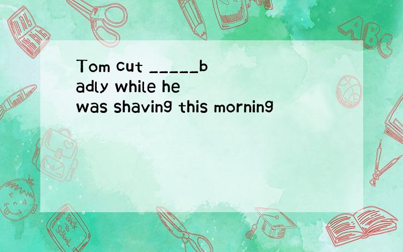 Tom cut _____badly while he was shaving this morning