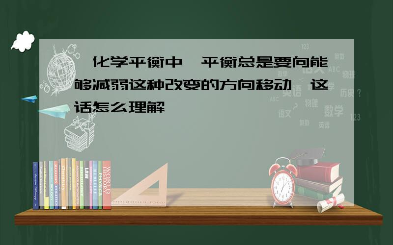 ,化学平衡中,平衡总是要向能够减弱这种改变的方向移动,这话怎么理解