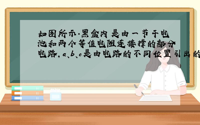 如图所示．黑盒内是由一节干电池和两个等值电阻连接撑的部分电路，a、b、c是由电路的不同位置引出的三根导线．将电流表与a、