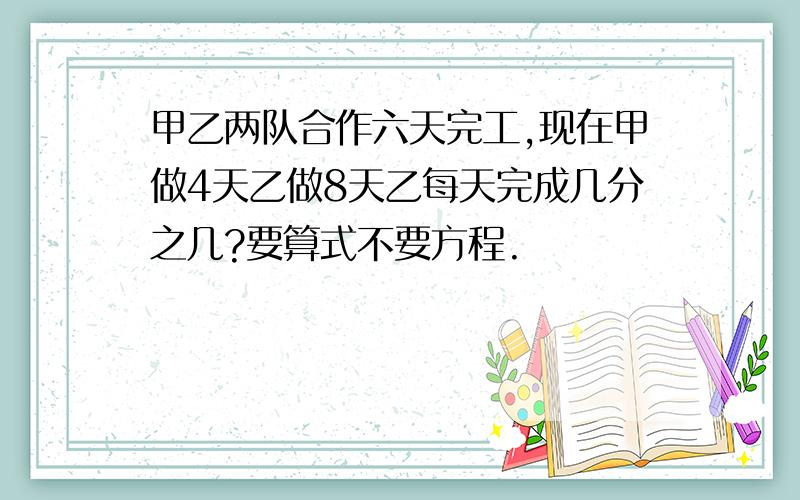 甲乙两队合作六天完工,现在甲做4天乙做8天乙每天完成几分之几?要算式不要方程.