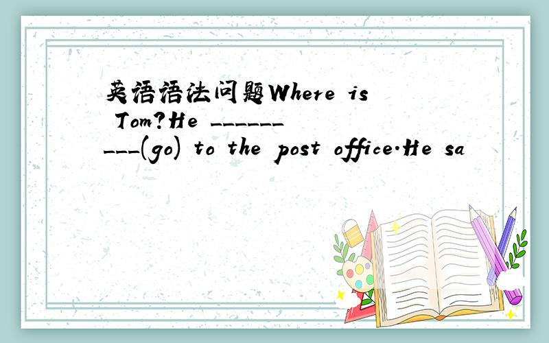 英语语法问题Where is Tom?He _________(go) to the post office.He sa