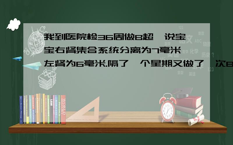 我到医院检36周做B超,说宝宝右肾集合系统分离为7毫米,左肾为6毫米.隔了一个星期又做了一次B超结果左右都是5毫米.这样