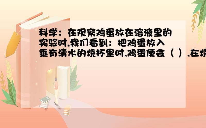 科学：在观察鸡蛋放在溶液里的实验时,我们看到：把鸡蛋放入乘有清水的烧杯里时,鸡蛋便会（ ）,在烧杯里边搅拌边放入盐,鸡蛋