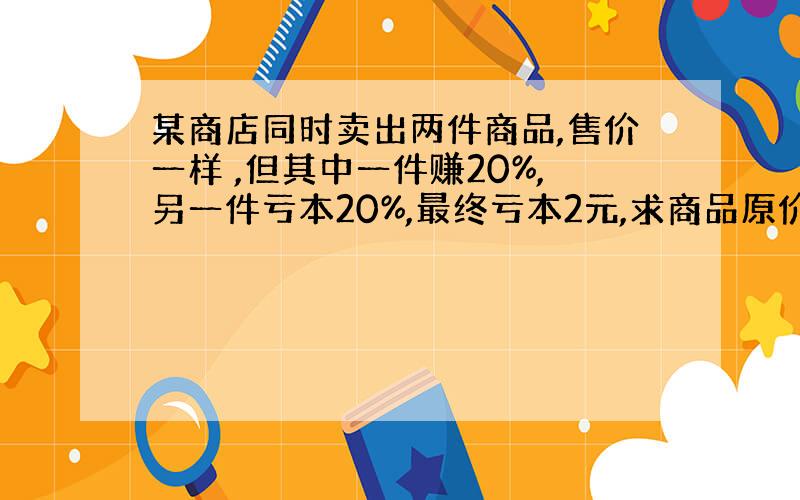 某商店同时卖出两件商品,售价一样 ,但其中一件赚20%,另一件亏本20%,最终亏本2元,求商品原价?