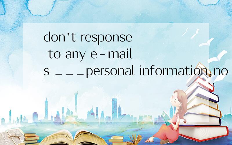 don't response to any e-mails ___personal information,no mat