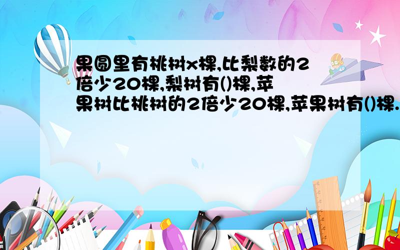 果圆里有桃树x棵,比梨数的2倍少20棵,梨树有()棵,苹果树比桃树的2倍少20棵,苹果树有()棵.