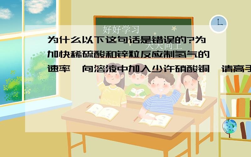 为什么以下这句话是错误的?为加快稀硫酸和锌粒反应制氢气的速率,向溶液中加入少许硝酸铜…请高手指教